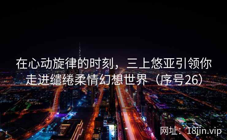 在心动旋律的时刻，三上悠亚引领你走进缱绻柔情幻想世界（序号26）  第1张