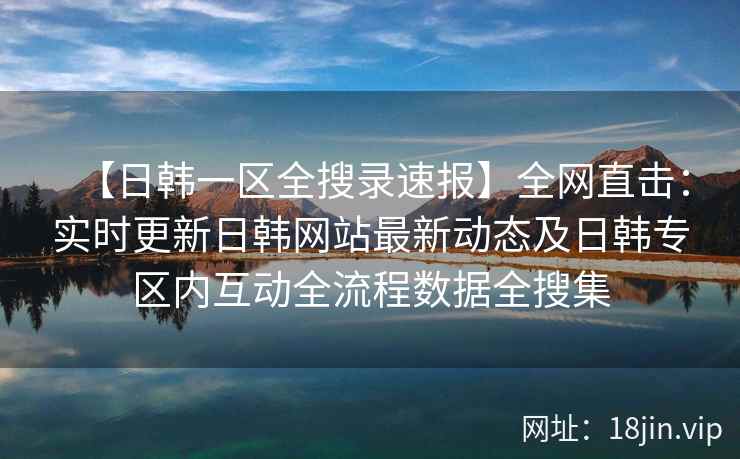 【日韩一区全搜录速报】全网直击：实时更新日韩网站最新动态及日韩专区内互动全流程数据全搜集  第1张