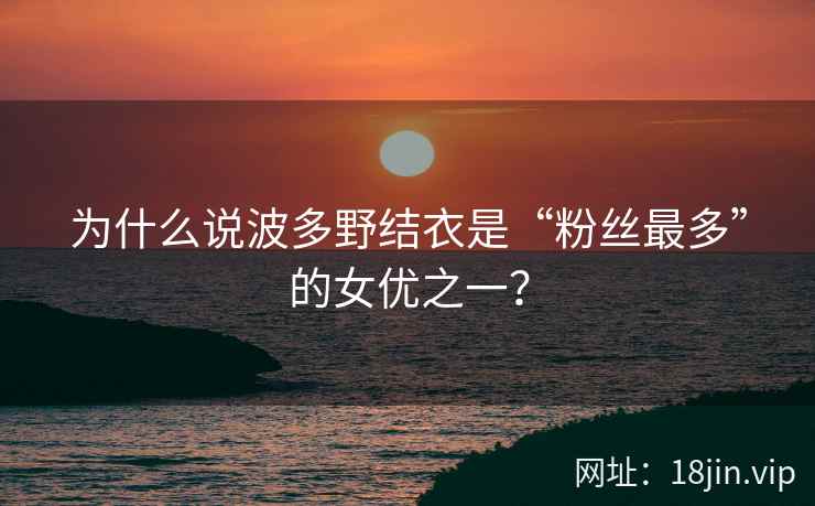 为什么说波多野结衣是“粉丝最多”的女优之一？
