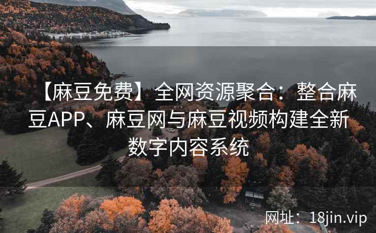 【麻豆免费】全网资源聚合：整合麻豆APP、麻豆网与麻豆视频构建全新数字内容系统