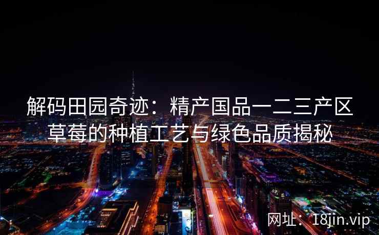解码田园奇迹：精产国品一二三产区草莓的种植工艺与绿色品质揭秘