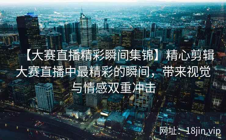 【大赛直播精彩瞬间集锦】精心剪辑大赛直播中最精彩的瞬间，带来视觉与情感双重冲击