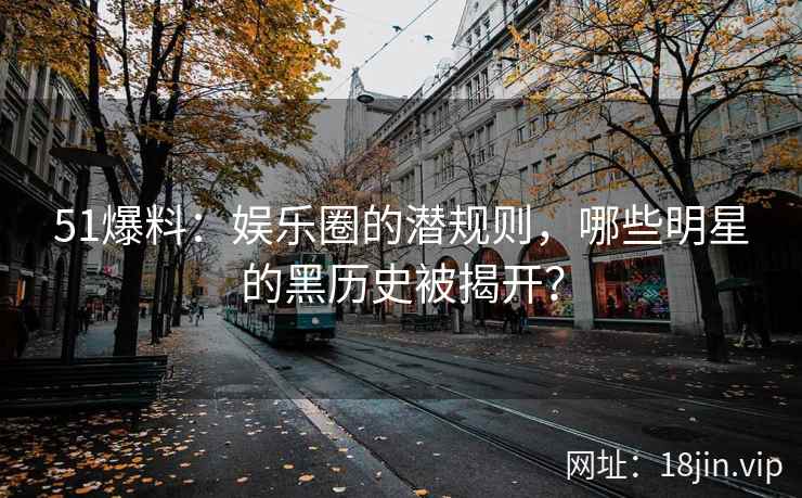 51爆料：娱乐圈的潜规则，哪些明星的黑历史被揭开？