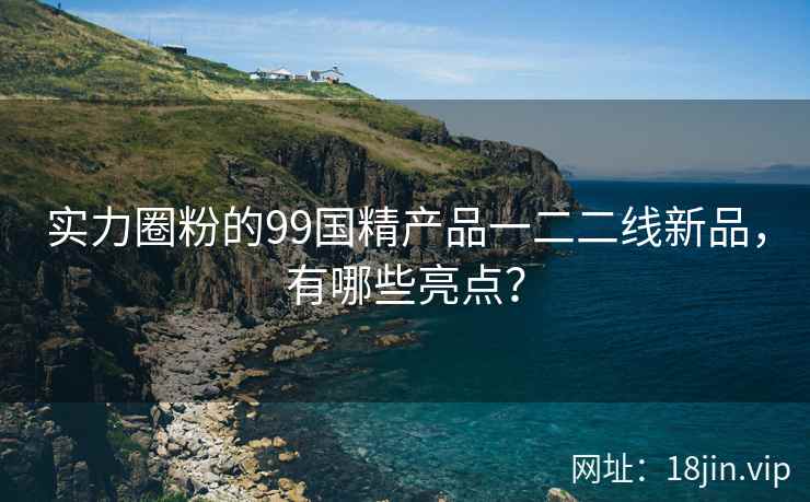 实力圈粉的99国精产品一二二线新品，有哪些亮点？  第1张