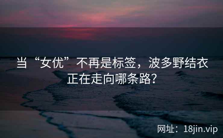 当“女优”不再是标签，波多野结衣正在走向哪条路？  第2张