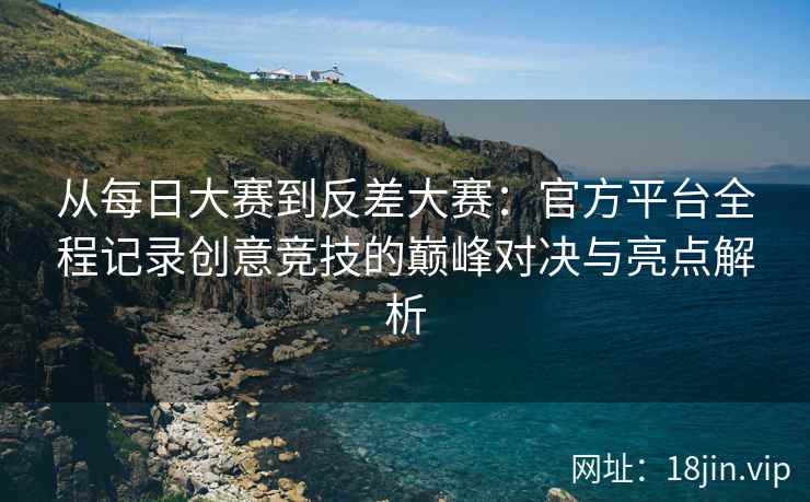 从每日大赛到反差大赛：官方平台全程记录创意竞技的巅峰对决与亮点解析