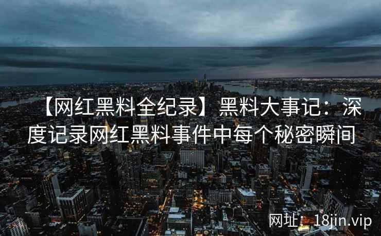 【网红黑料全纪录】黑料大事记：深度记录网红黑料事件中每个秘密瞬间