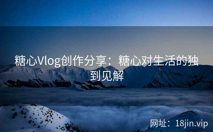 糖心Vlog创作分享：糖心对生活的独到见解