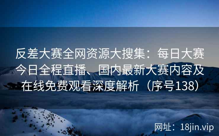 反差大赛全网资源大搜集：每日大赛今日全程直播、国内最新大赛内容及在线免费观看深度解析（序号138）