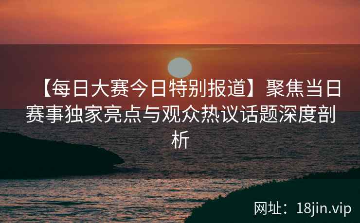 【每日大赛今日特别报道】聚焦当日赛事独家亮点与观众热议话题深度剖析  第2张