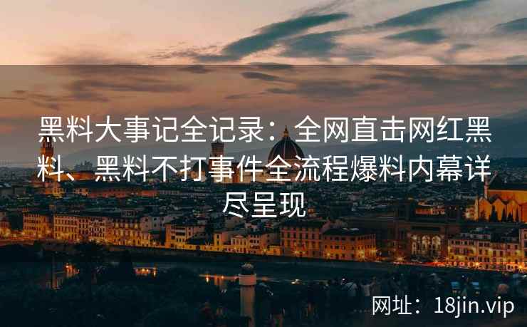 黑料大事记全记录：全网直击网红黑料、黑料不打事件全流程爆料内幕详尽呈现