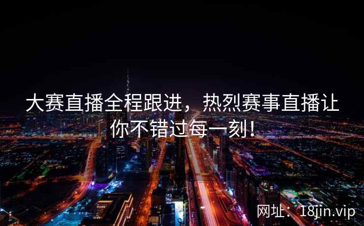 大赛直播全程跟进，热烈赛事直播让你不错过每一刻！