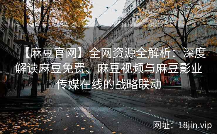 【麻豆官网】全网资源全解析：深度解读麻豆免费、麻豆视频与麻豆影业传媒在线的战略联动