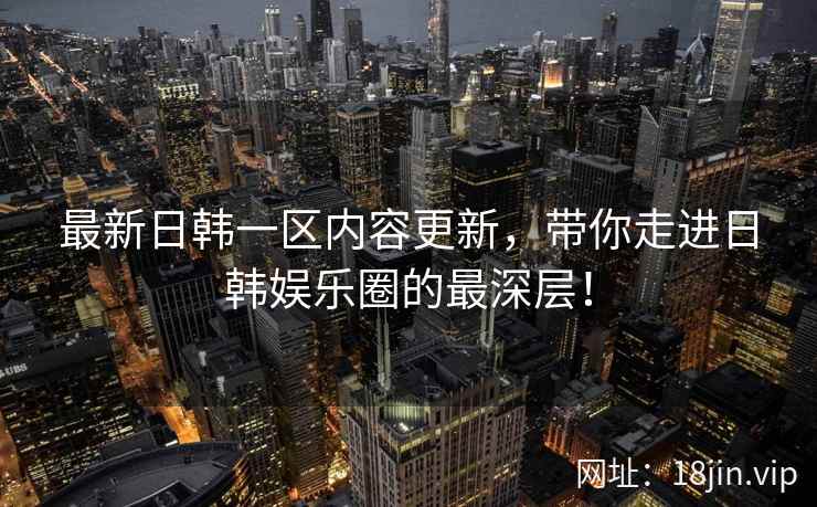 最新日韩一区内容更新，带你走进日韩娱乐圈的最深层！