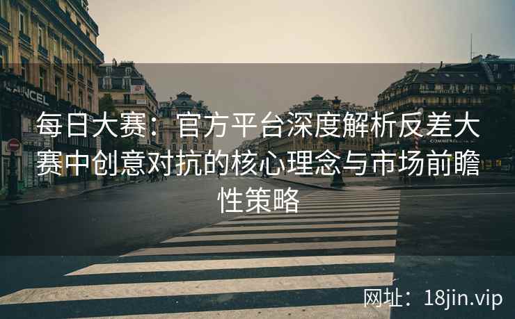 每日大赛：官方平台深度解析反差大赛中创意对抗的核心理念与市场前瞻性策略