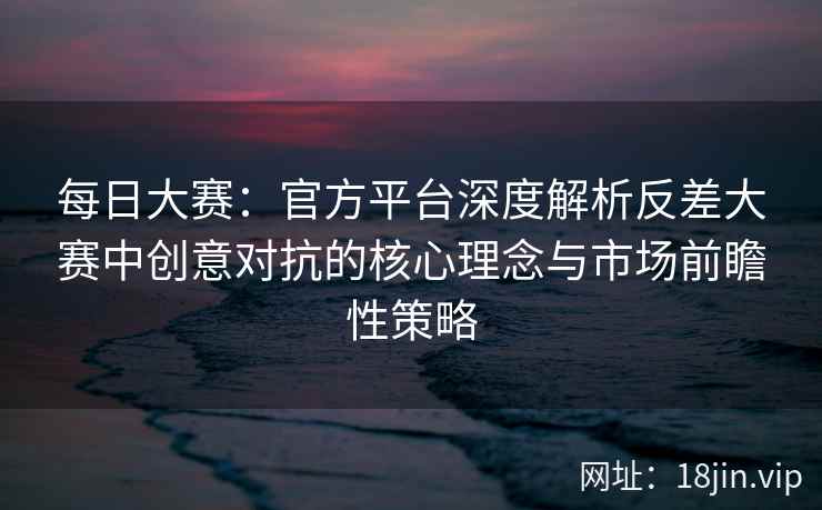 每日大赛：官方平台深度解析反差大赛中创意对抗的核心理念与市场前瞻性策略  第2张