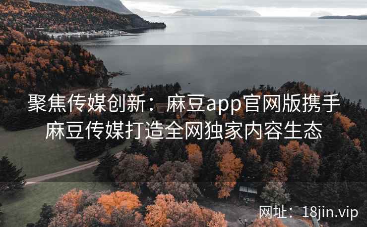 聚焦传媒创新：麻豆app官网版携手麻豆传媒打造全网独家内容生态