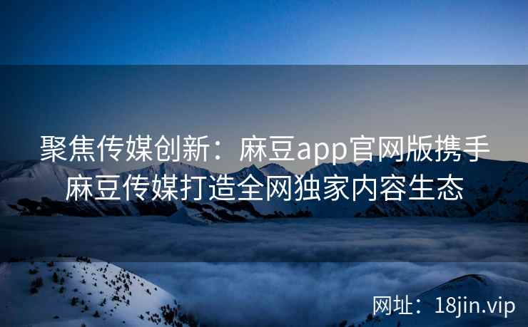 聚焦传媒创新：麻豆app官网版携手麻豆传媒打造全网独家内容生态  第2张