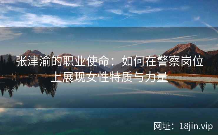 张津渝的职业使命：如何在警察岗位上展现女性特质与力量