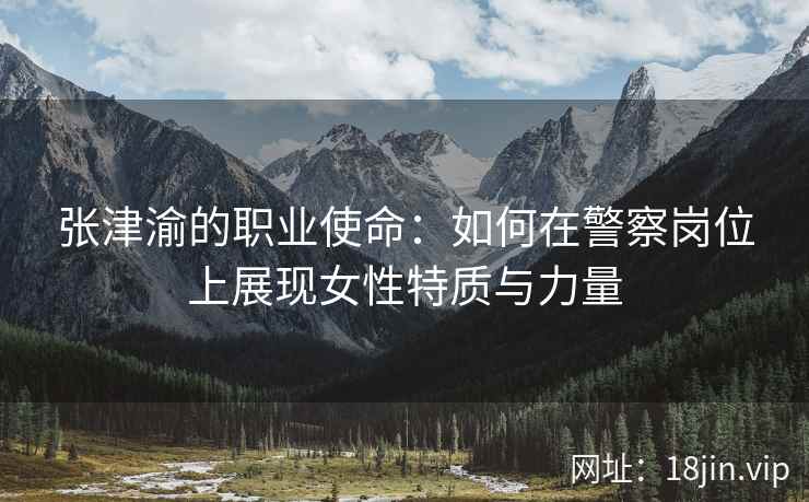 张津渝的职业使命：如何在警察岗位上展现女性特质与力量  第2张