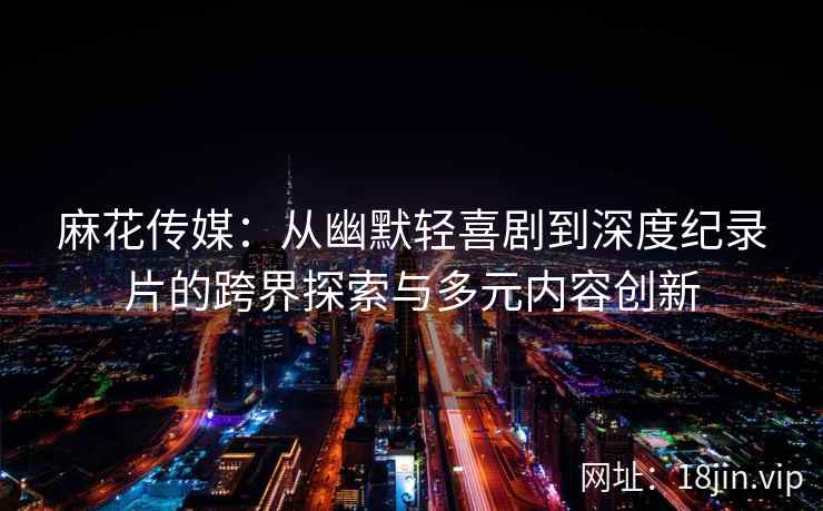 麻花传媒：从幽默轻喜剧到深度纪录片的跨界探索与多元内容创新