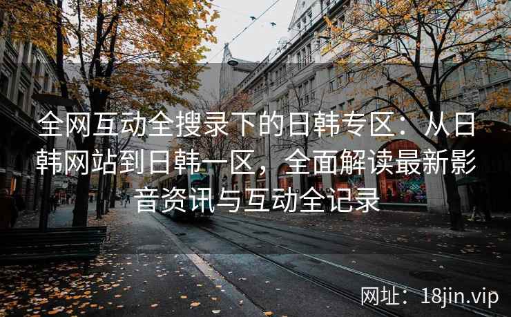 全网互动全搜录下的日韩专区：从日韩网站到日韩一区，全面解读最新影音资讯与互动全记录