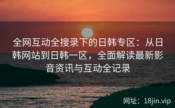 全网互动全搜录下的日韩专区：从日韩网站到日韩一区，全面解读最新影音资讯与互动全记录  第2张