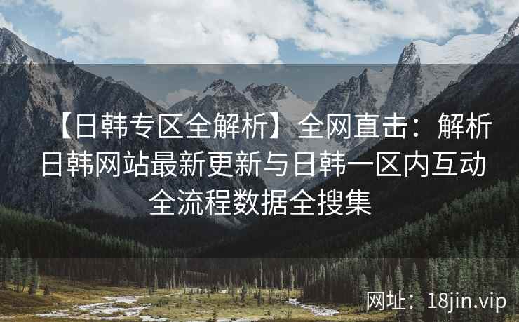 【日韩专区全解析】全网直击：解析日韩网站最新更新与日韩一区内互动全流程数据全搜集  第2张
