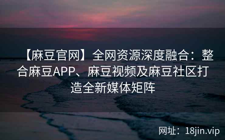 【麻豆官网】全网资源深度融合：整合麻豆APP、麻豆视频及麻豆社区打造全新媒体矩阵  第2张