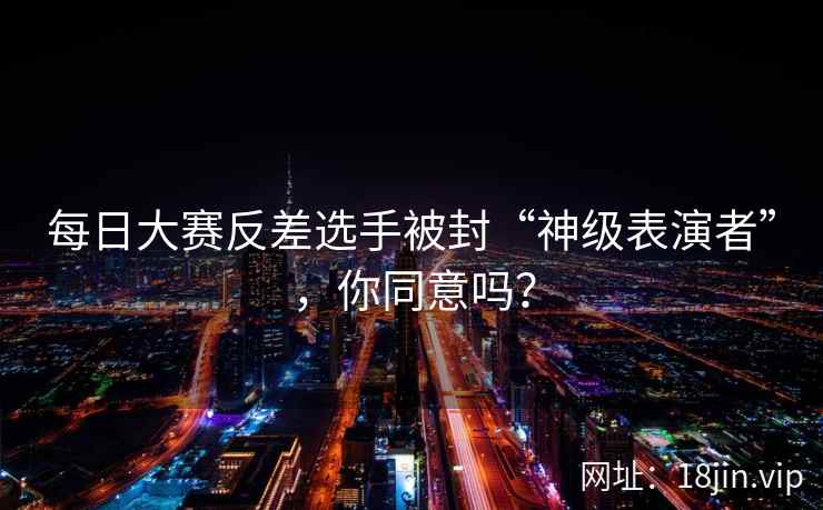 每日大赛反差选手被封“神级表演者”，你同意吗？  第1张