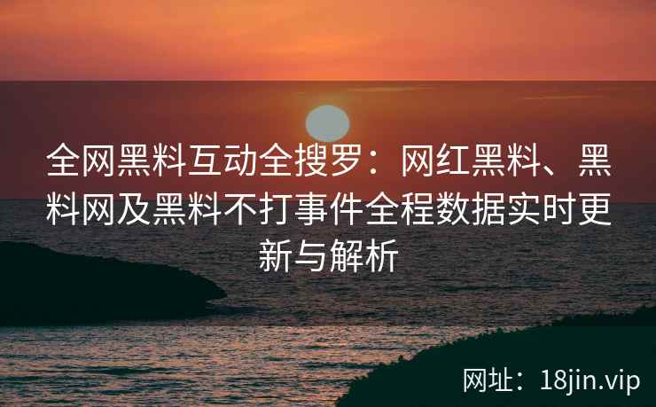 全网黑料互动全搜罗：网红黑料、黑料网及黑料不打事件全程数据实时更新与解析  第2张