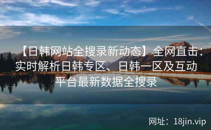 【日韩网站全搜录新动态】全网直击：实时解析日韩专区、日韩一区及互动平台最新数据全搜录