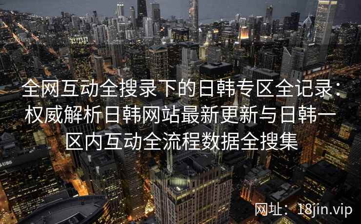 全网互动全搜录下的日韩专区全记录：权威解析日韩网站最新更新与日韩一区内互动全流程数据全搜集