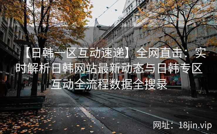 【日韩一区互动速递】全网直击：实时解析日韩网站最新动态与日韩专区互动全流程数据全搜录