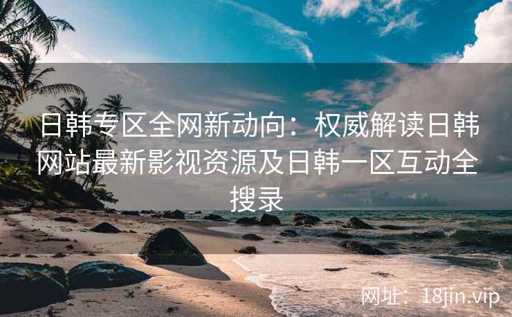 日韩专区全网新动向：权威解读日韩网站最新影视资源及日韩一区互动全搜录