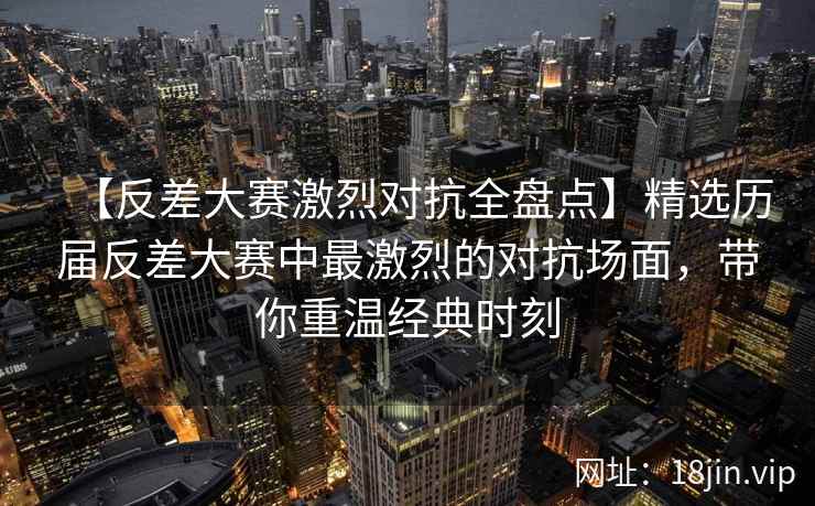 【反差大赛激烈对抗全盘点】精选历届反差大赛中最激烈的对抗场面，带你重温经典时刻