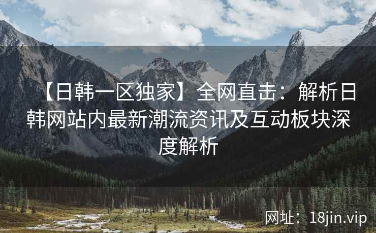 【日韩一区独家】全网直击：解析日韩网站内最新潮流资讯及互动板块深度解析
