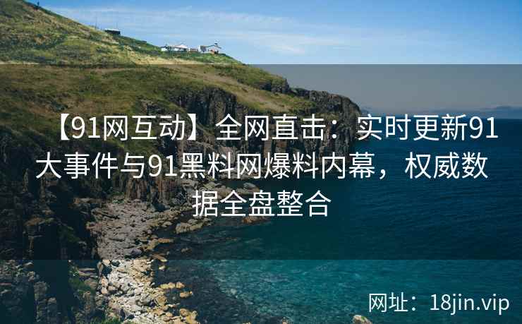 【91网互动】全网直击：实时更新91大事件与91黑料网爆料内幕，权威数据全盘整合  第2张