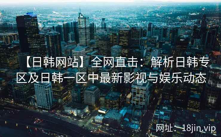 【日韩网站】全网直击：解析日韩专区及日韩一区中最新影视与娱乐动态  第2张