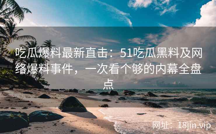 吃瓜爆料最新直击：51吃瓜黑料及网络爆料事件，一次看个够的内幕全盘点