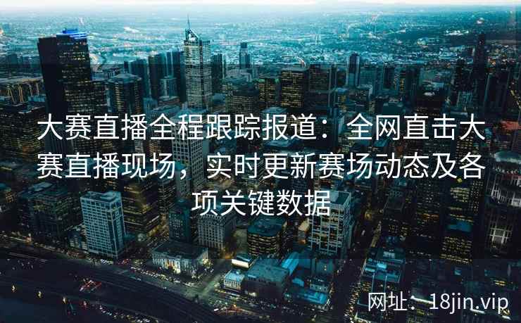大赛直播全程跟踪报道：全网直击大赛直播现场，实时更新赛场动态及各项关键数据