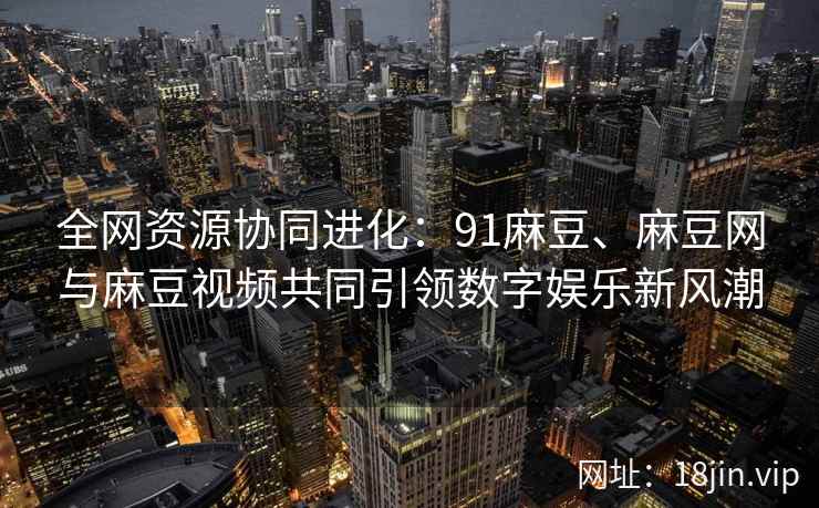 全网资源协同进化：91麻豆、麻豆网与麻豆视频共同引领数字娱乐新风潮  第2张