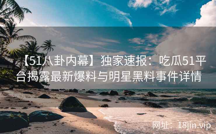 【51八卦内幕】独家速报：吃瓜51平台揭露最新爆料与明星黑料事件详情  第2张