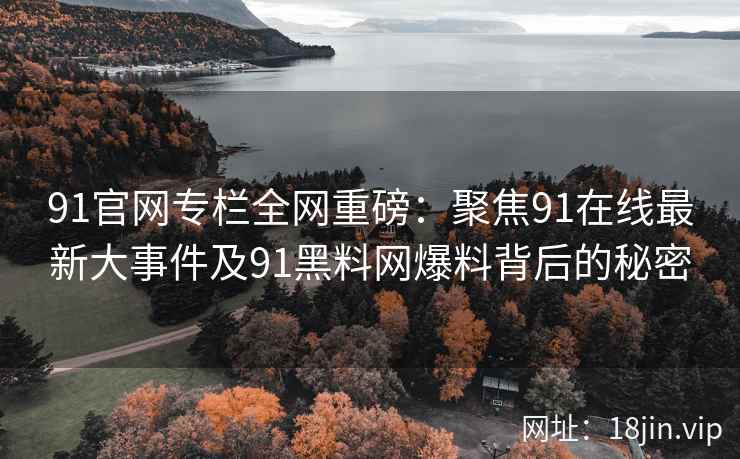 91官网专栏全网重磅：聚焦91在线最新大事件及91黑料网爆料背后的秘密