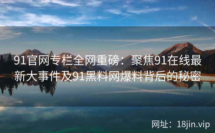 91官网专栏全网重磅：聚焦91在线最新大事件及91黑料网爆料背后的秘密  第2张