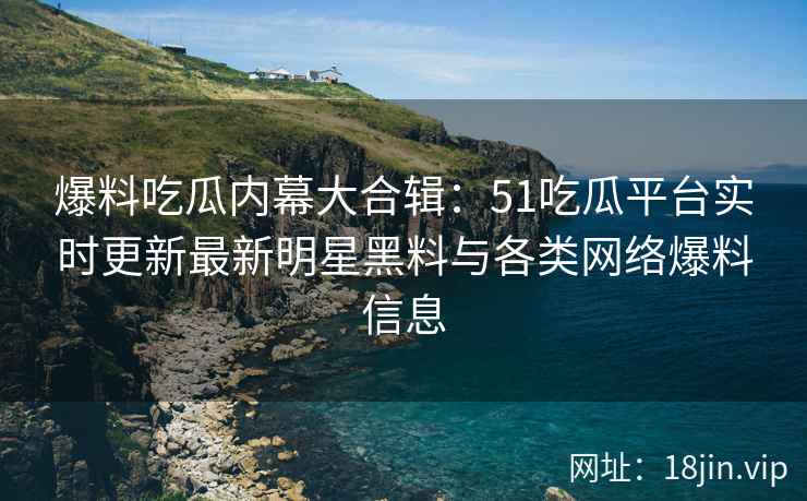 爆料吃瓜内幕大合辑：51吃瓜平台实时更新最新明星黑料与各类网络爆料信息