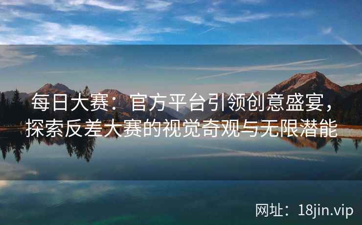 每日大赛：官方平台引领创意盛宴，探索反差大赛的视觉奇观与无限潜能