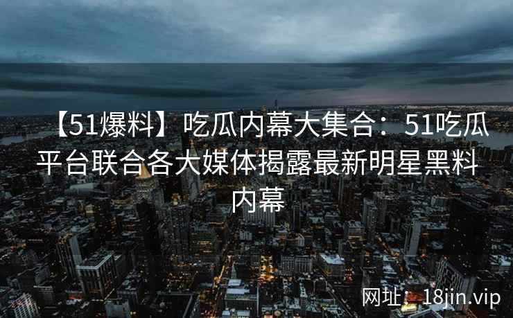 【51爆料】吃瓜内幕大集合：51吃瓜平台联合各大媒体揭露最新明星黑料内幕  第2张